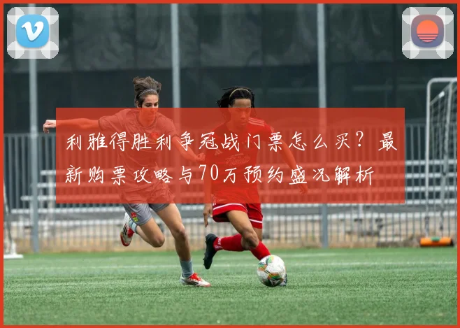 利雅得胜利争冠战门票怎么买?最新购票攻略与70万预约盛况解析