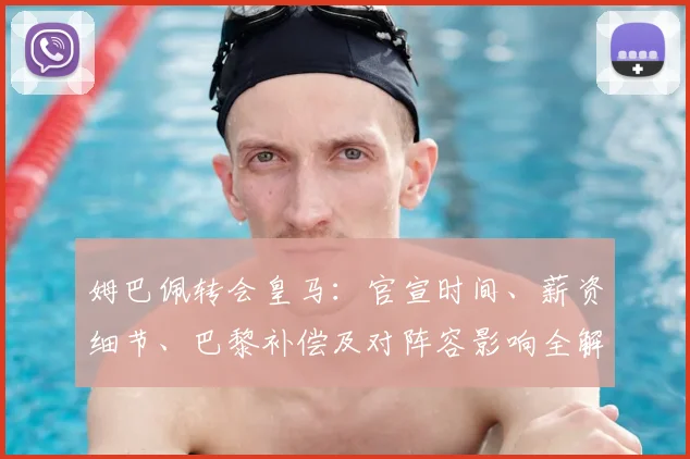 姆巴佩转会皇马：官宣时间、薪资细节、巴黎补偿及对阵容影响全解析