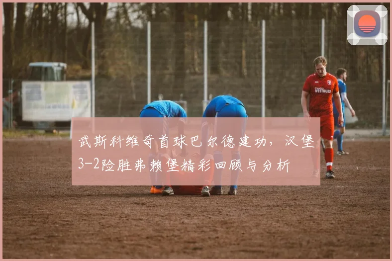 武斯科维奇首球巴尔德建功，汉堡3-2险胜弗赖堡精彩回顾与分析