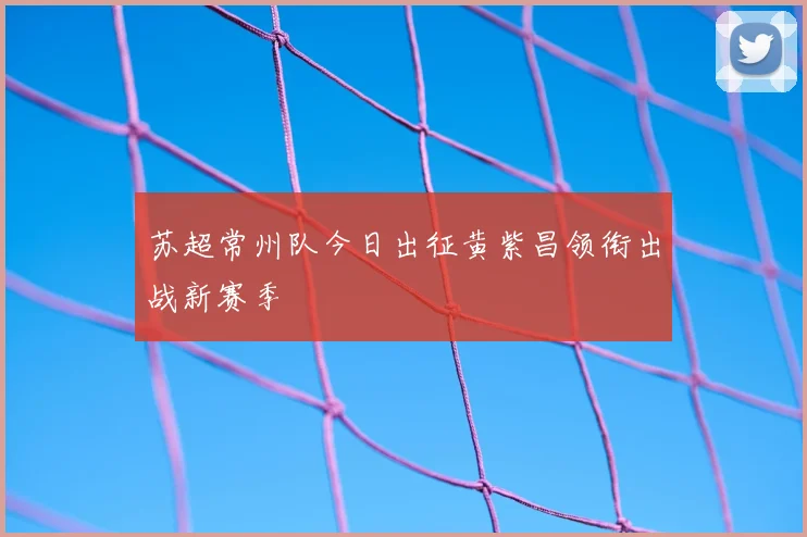 苏超常州队今日出征黄紫昌领衔出战新赛季