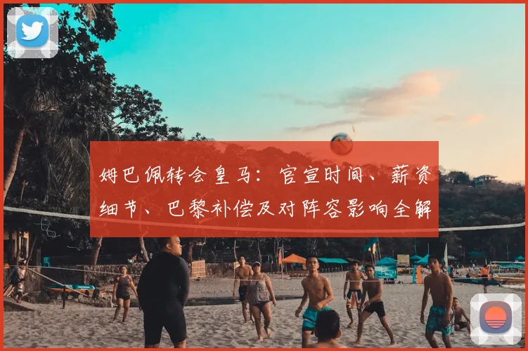 姆巴佩转会皇马：官宣时间、薪资细节、巴黎补偿及对阵容影响全解析
