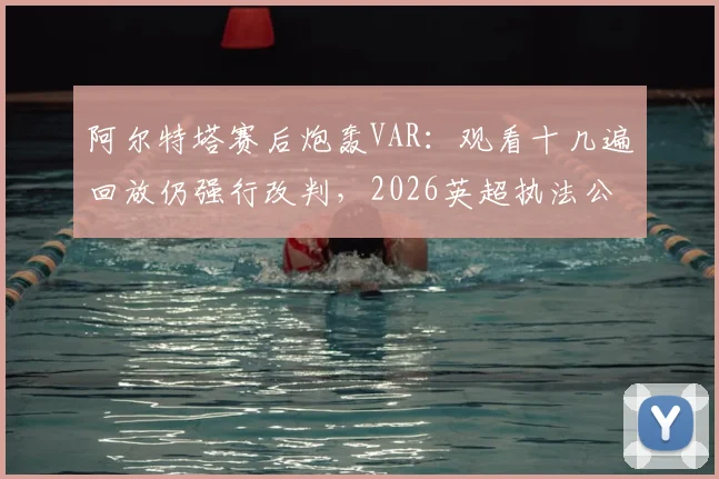 阿尔特塔赛后炮轰VAR：观看十几遍回放仍强行改判，2026英超执法公正性再遭质疑