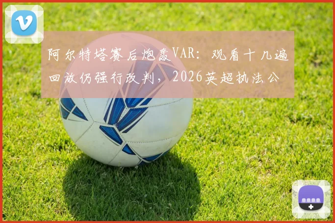 阿尔特塔赛后炮轰VAR:观看十几遍回放仍强行改判,2026英超执法公正性再遭质疑