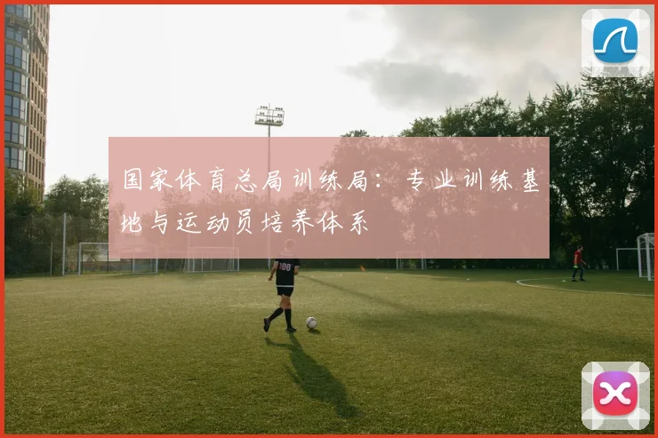 国家体育总局训练局：专业训练基地与运动员培养体系